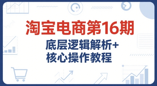淘宝电商第16期,底层逻辑解析+核心操作教程,运营、推广提升能力的必学课程+配套资料